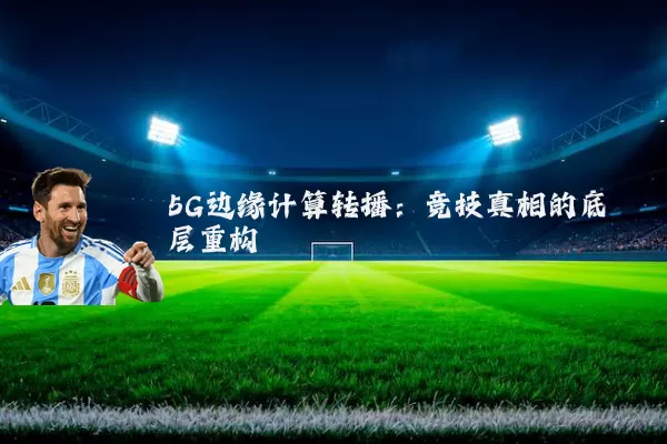 5G边缘计算转播：竞技真相的底层重构